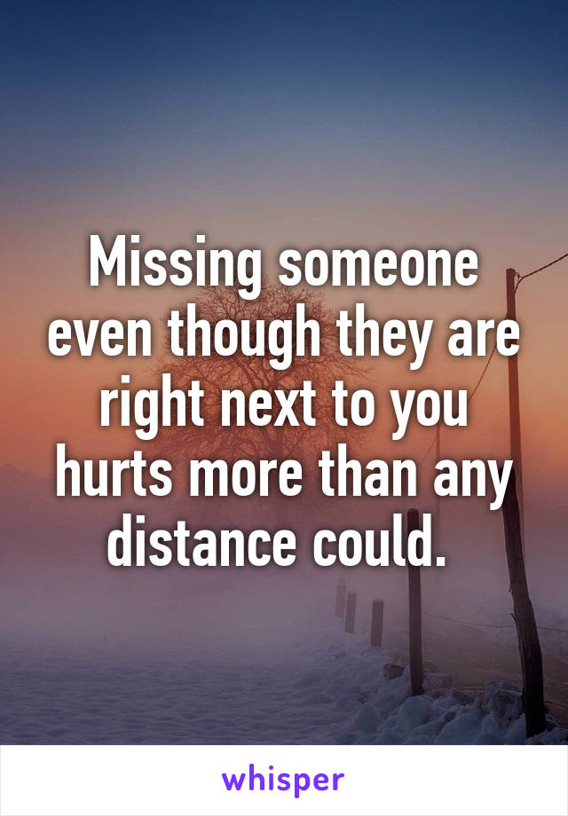 Missing someone even though they are right next to you hurts more than any distance could. 