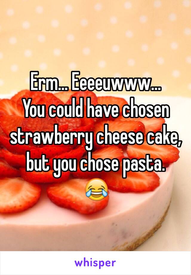 Erm... Eeeeuwww... 
You could have chosen strawberry cheese cake, but you chose pasta.
😂