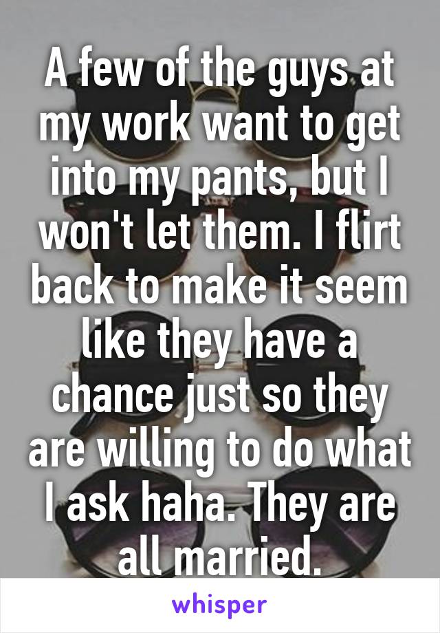 A few of the guys at my work want to get into my pants, but I won't let them. I flirt back to make it seem like they have a chance just so they are willing to do what I ask haha. They are all married.