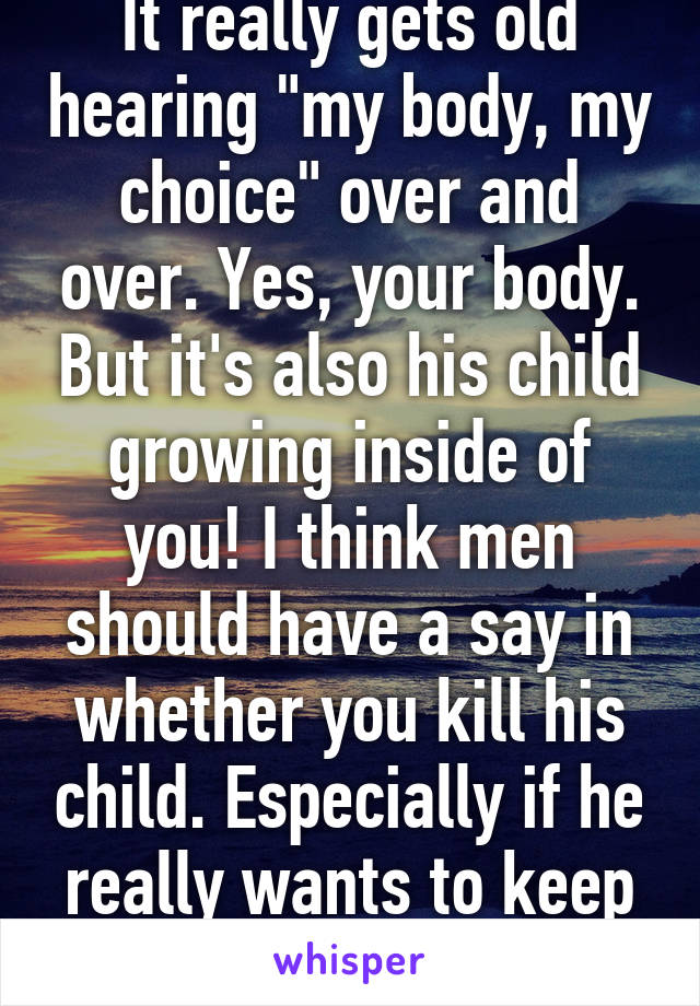 It really gets old hearing "my body, my choice" over and over. Yes, your body. But it's also his child growing inside of you! I think men should have a say in whether you kill his child. Especially if he really wants to keep it.