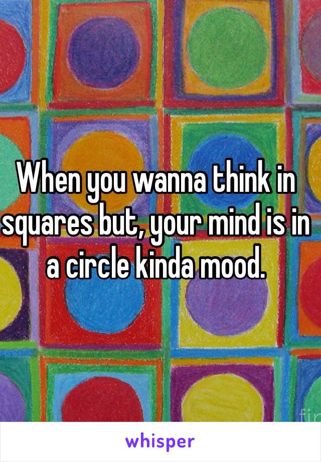 When you wanna think in squares but, your mind is in a circle kinda mood. 