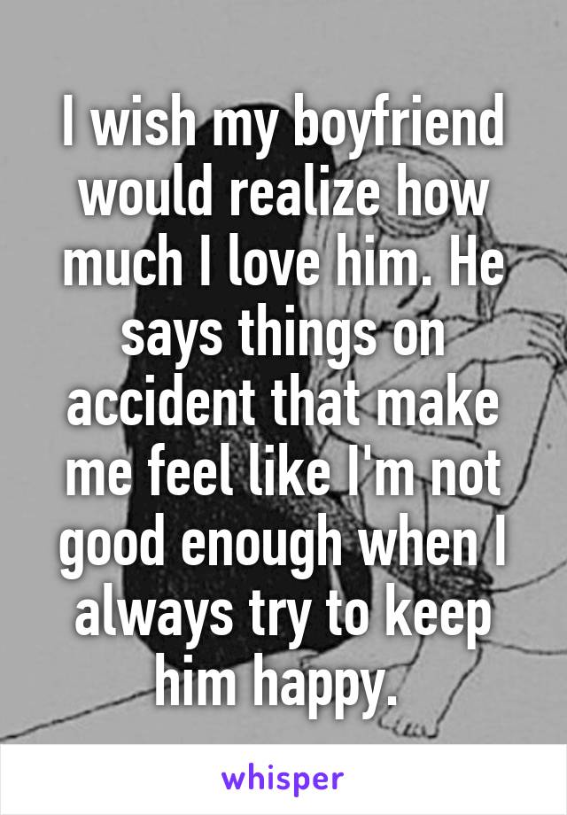 I wish my boyfriend would realize how much I love him. He says things on accident that make me feel like I'm not good enough when I always try to keep him happy. 