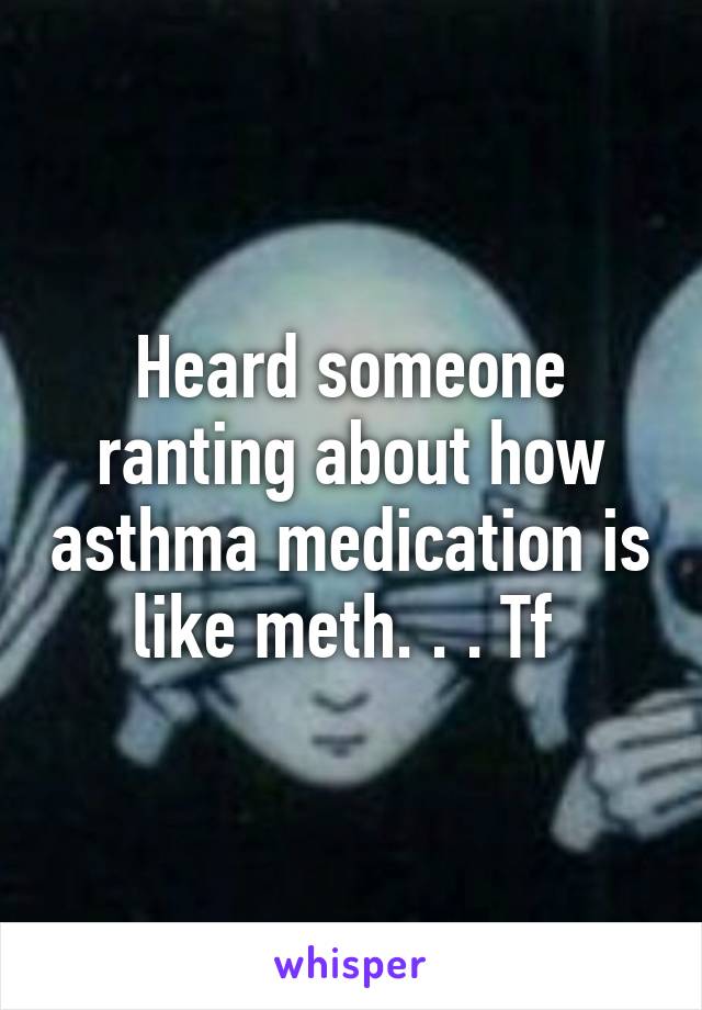 Heard someone ranting about how asthma medication is like meth. . . Tf 