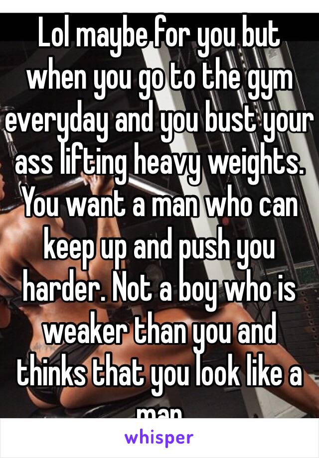 Lol maybe for you but when you go to the gym everyday and you bust your ass lifting heavy weights. You want a man who can keep up and push you harder. Not a boy who is weaker than you and thinks that you look like a man 