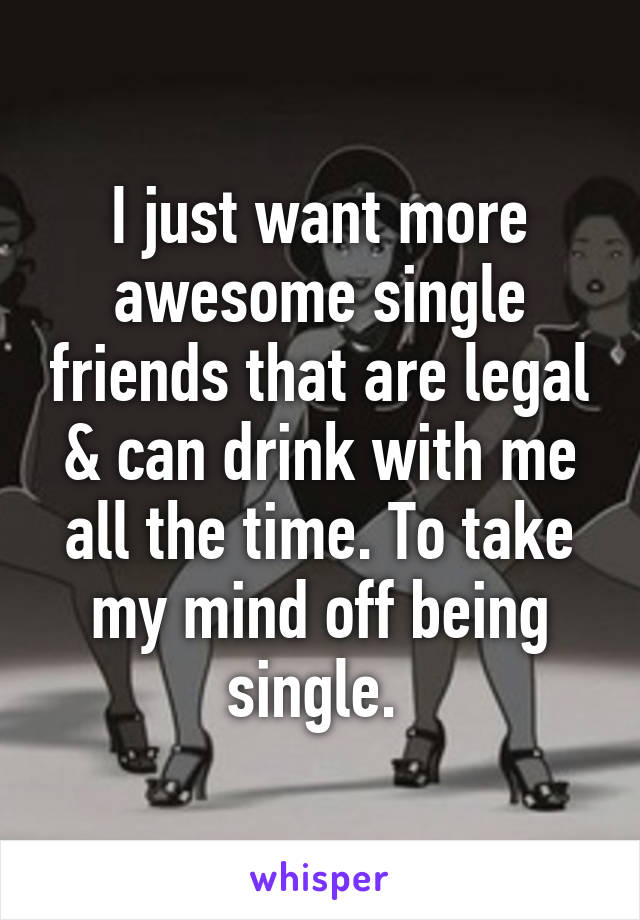 I just want more awesome single friends that are legal & can drink with me all the time. To take my mind off being single. 