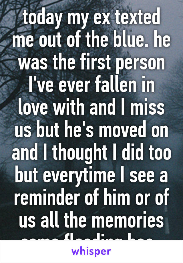 today my ex texted me out of the blue. he was the first person I've ever fallen in love with and I miss us but he's moved on and I thought I did too but everytime I see a reminder of him or of us all the memories come flooding bac  