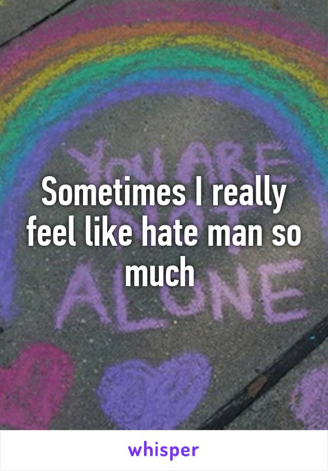 Sometimes I really feel like hate man so much 