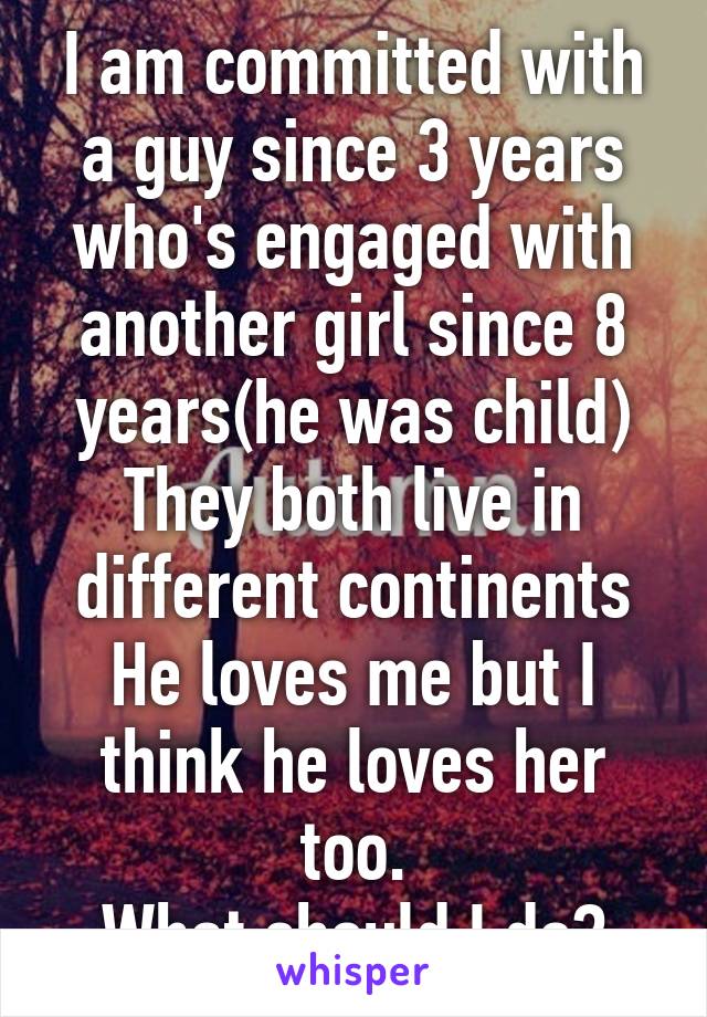 I am committed with a guy since 3 years who's engaged with another girl since 8 years(he was child) They both live in different continents He loves me but I think he loves her too.
What should I do?