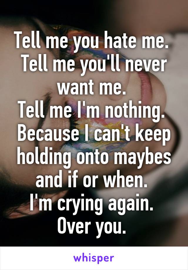 Tell me you hate me. 
Tell me you'll never want me. 
Tell me I'm nothing. 
Because I can't keep holding onto maybes and if or when. 
I'm crying again. 
Over you. 