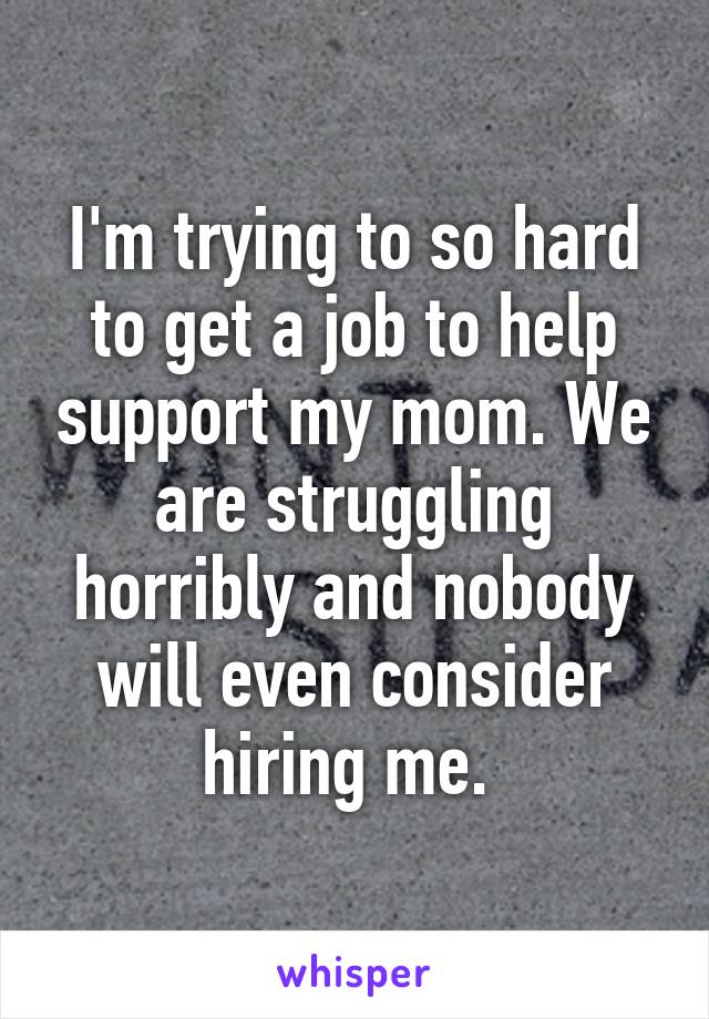 I'm trying to so hard to get a job to help support my mom. We are struggling horribly and nobody will even consider hiring me. 