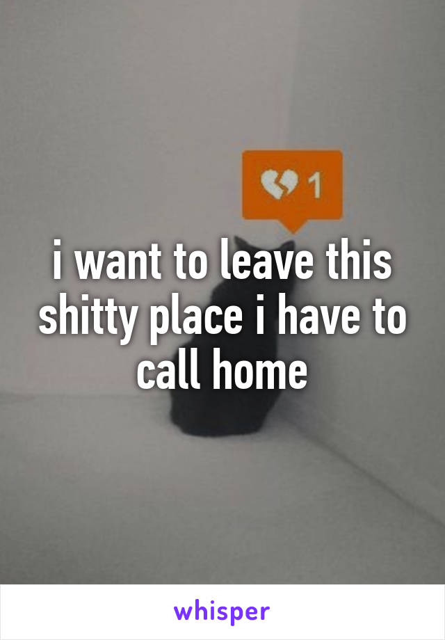 i want to leave this shitty place i have to call home