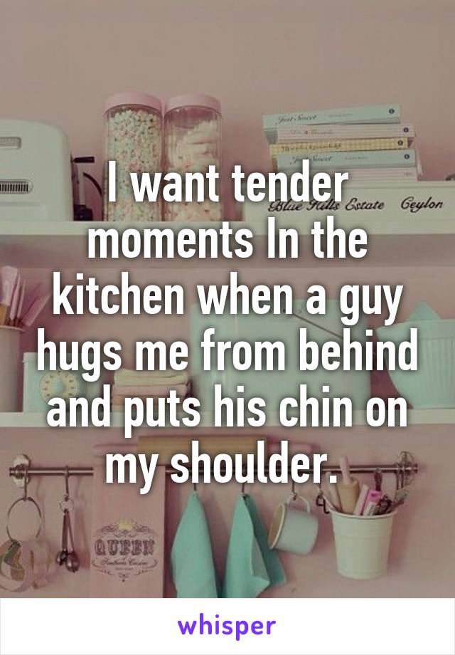 I want tender moments In the kitchen when a guy hugs me from behind and puts his chin on my shoulder. 