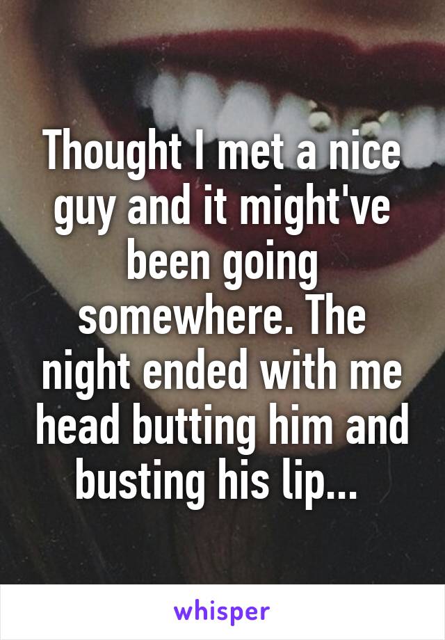 Thought I met a nice guy and it might've been going somewhere. The night ended with me head butting him and busting his lip... 