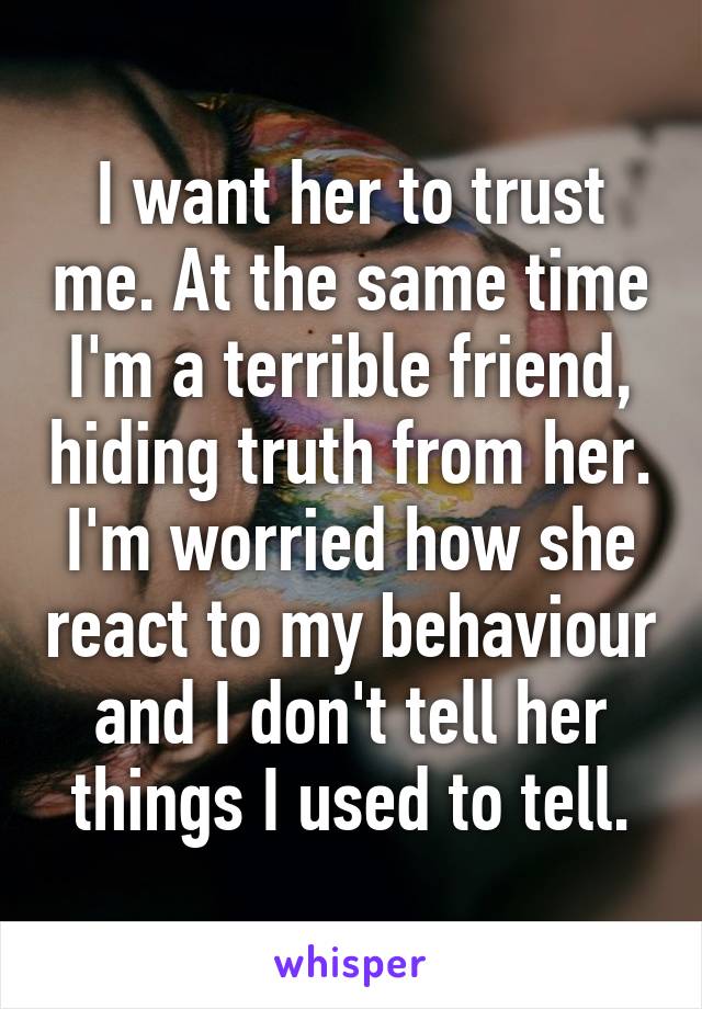 I want her to trust me. At the same time I'm a terrible friend, hiding truth from her.
I'm worried how she react to my behaviour and I don't tell her things I used to tell.