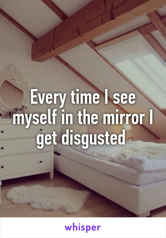 Every time I see myself in the mirror I get disgusted 