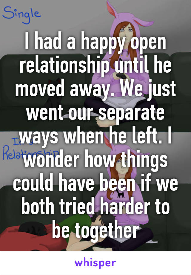 I had a happy open relationship until he moved away. We just went our separate ways when he left. I wonder how things could have been if we both tried harder to be together