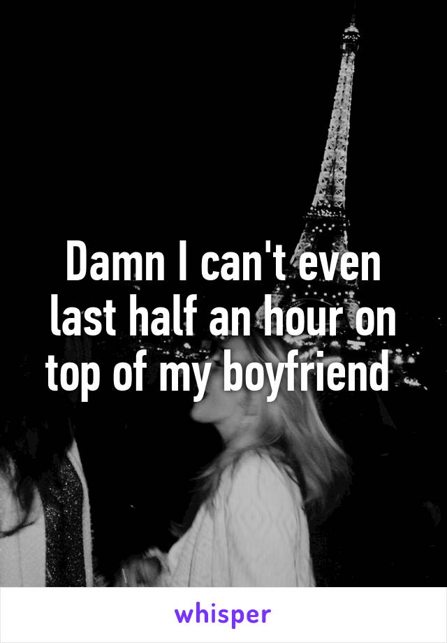 Damn I can't even last half an hour on top of my boyfriend 