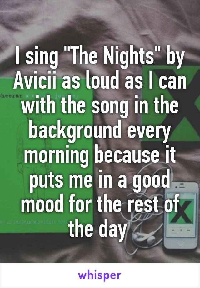 I sing "The Nights" by Avicii as loud as I can with the song in the background every morning because it puts me in a good mood for the rest of the day 