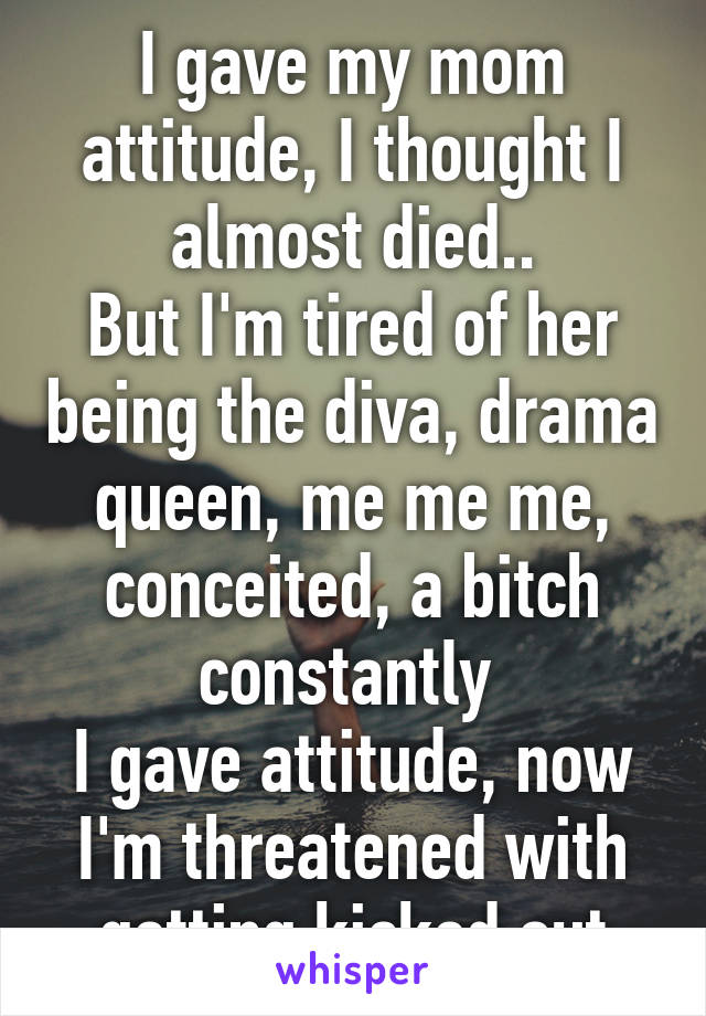 I gave my mom attitude, I thought I almost died..
But I'm tired of her being the diva, drama queen, me me me, conceited, a bitch constantly 
I gave attitude, now I'm threatened with getting kicked out