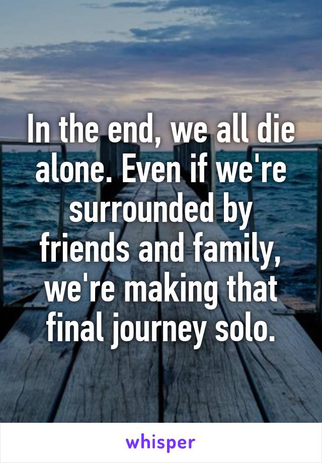 In the end, we all die alone. Even if we're surrounded by friends and family, we're making that final journey solo.