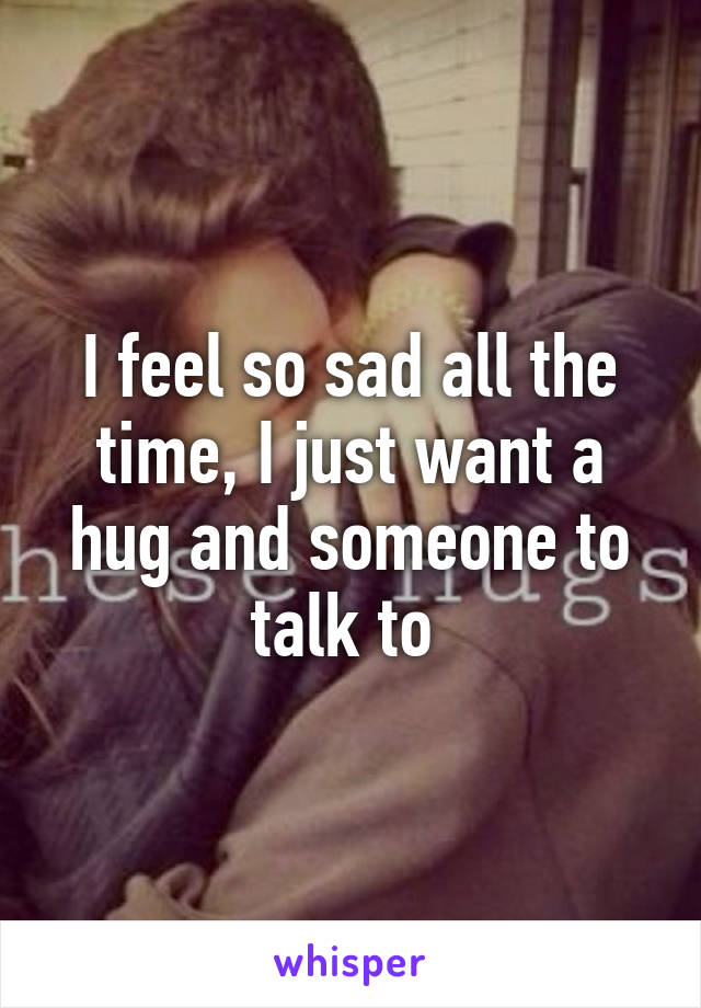 I feel so sad all the time, I just want a hug and someone to talk to 