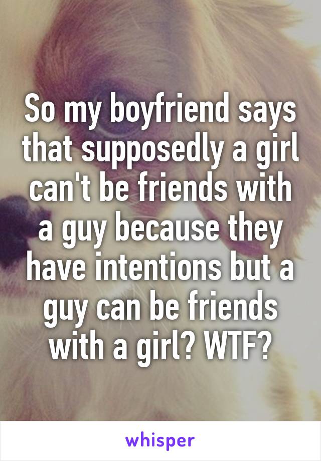 So my boyfriend says that supposedly a girl can't be friends with a guy because they have intentions but a guy can be friends with a girl? WTF?