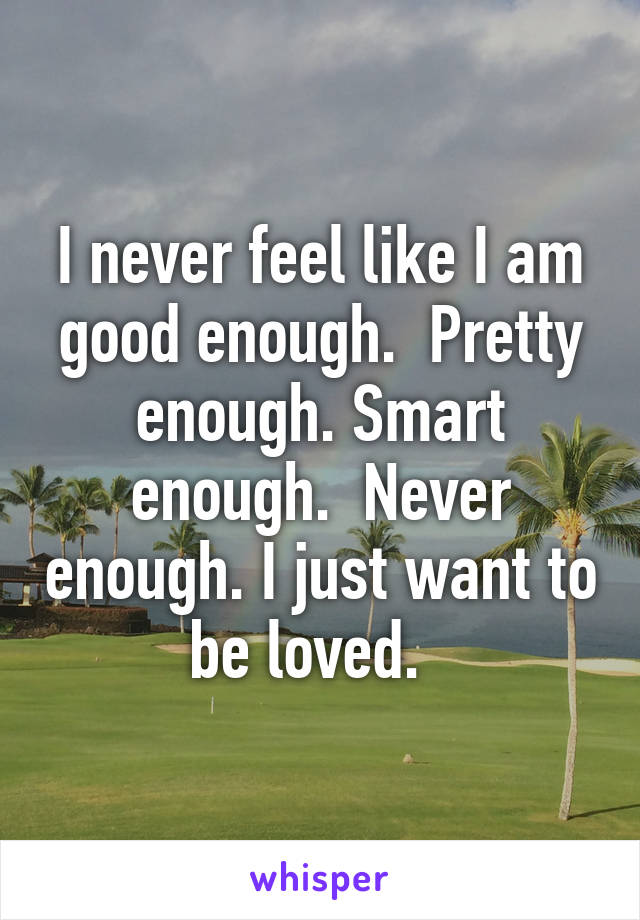 I never feel like I am good enough.  Pretty enough. Smart enough.  Never enough. I just want to be loved.  