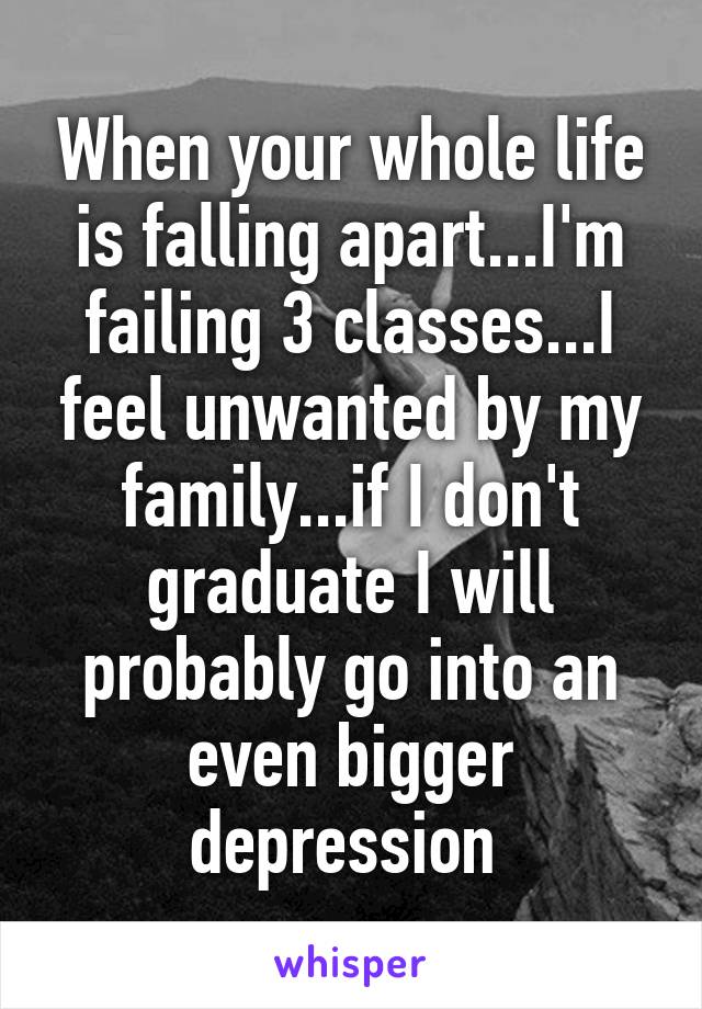 When your whole life is falling apart...I'm failing 3 classes...I feel unwanted by my family...if I don't graduate I will probably go into an even bigger depression 