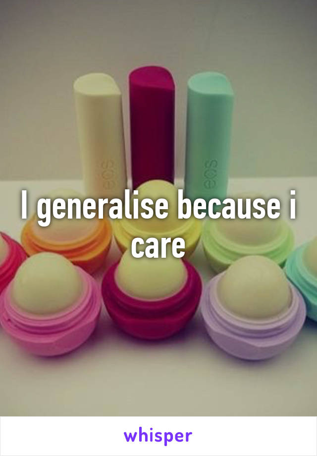 I generalise because i care