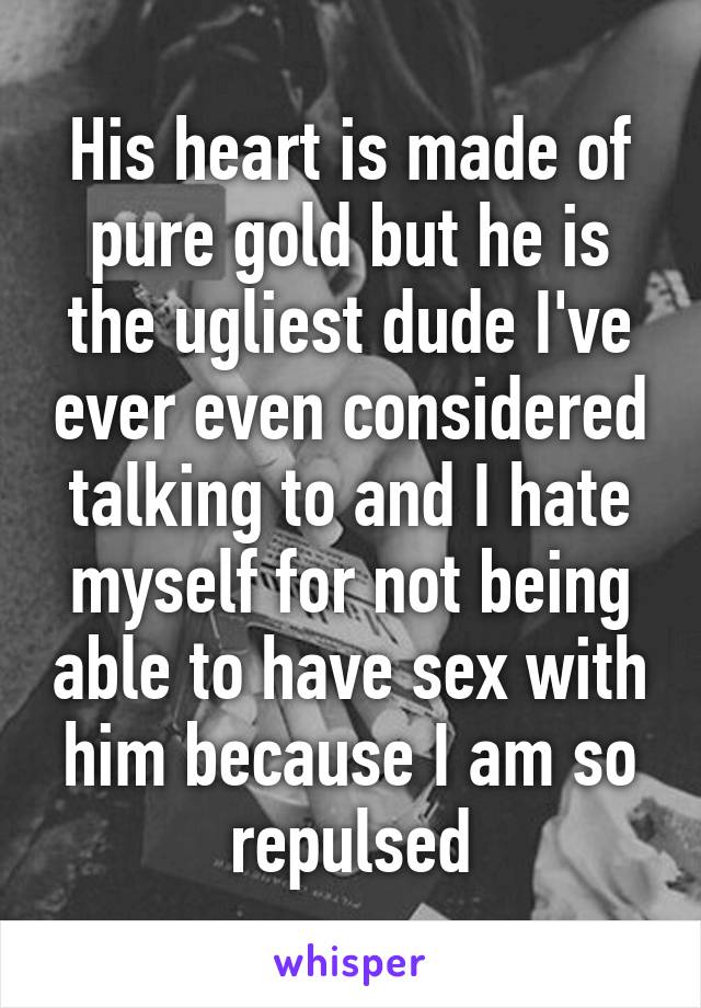 His heart is made of pure gold but he is the ugliest dude I've ever even considered talking to and I hate myself for not being able to have sex with him because I am so repulsed