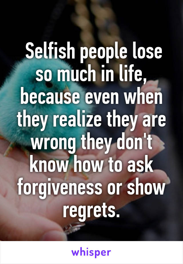  Selfish people lose so much in life, because even when they realize they are wrong they don't know how to ask forgiveness or show regrets.