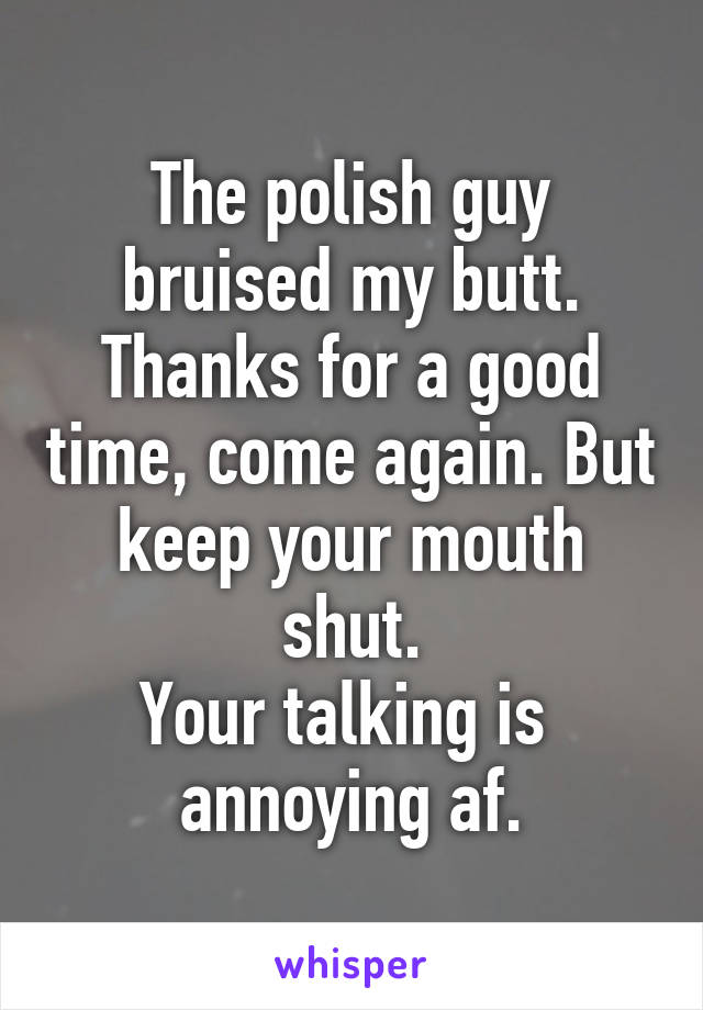 The polish guy bruised my butt. Thanks for a good time, come again. But keep your mouth shut.
Your talking is 
annoying af.