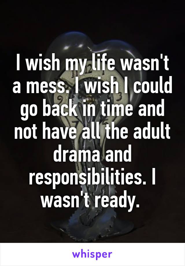 I wish my life wasn't a mess. I wish I could go back in time and not have all the adult drama and responsibilities. I wasn't ready. 