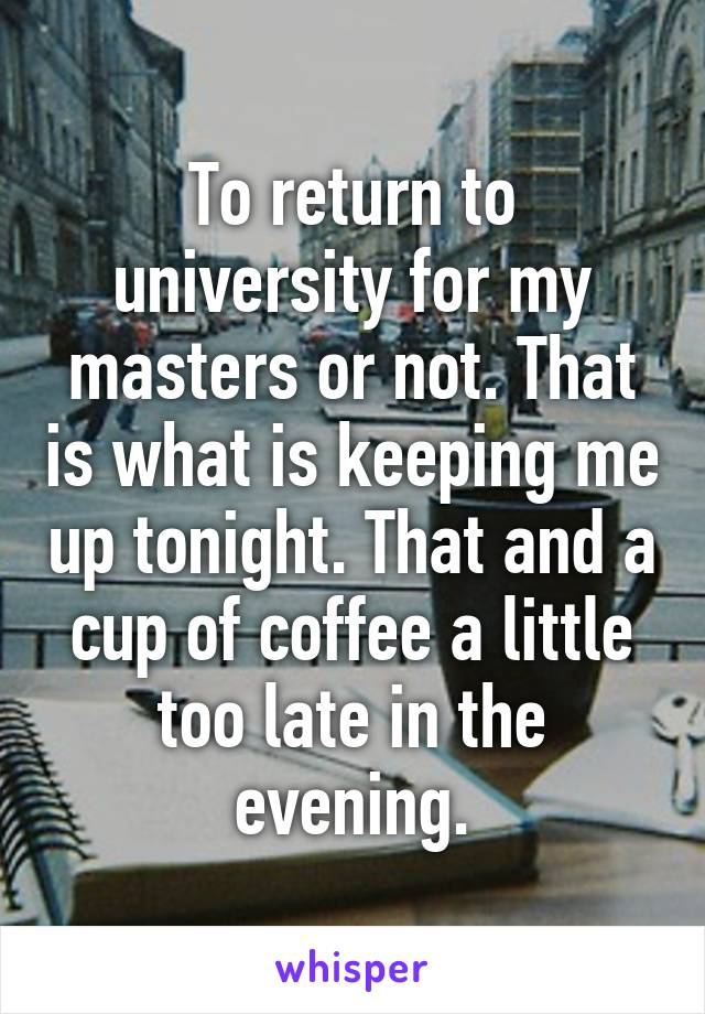 To return to university for my masters or not. That is what is keeping me up tonight. That and a cup of coffee a little too late in the evening.