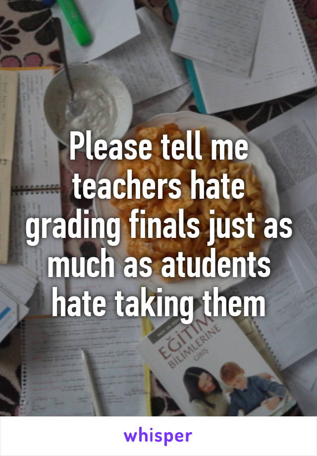 Please tell me teachers hate grading finals just as much as atudents hate taking them