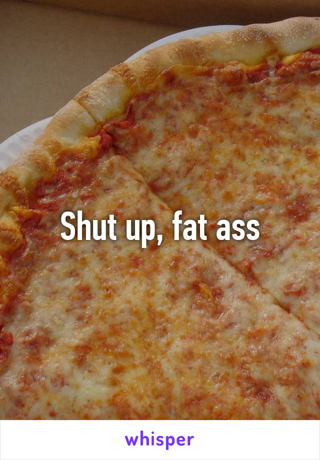 Shut up, fat ass