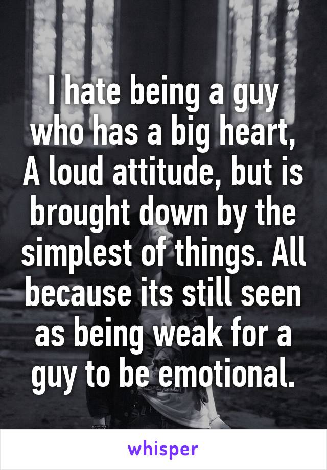 I hate being a guy who has a big heart, A loud attitude, but is brought down by the simplest of things. All because its still seen as being weak for a guy to be emotional.