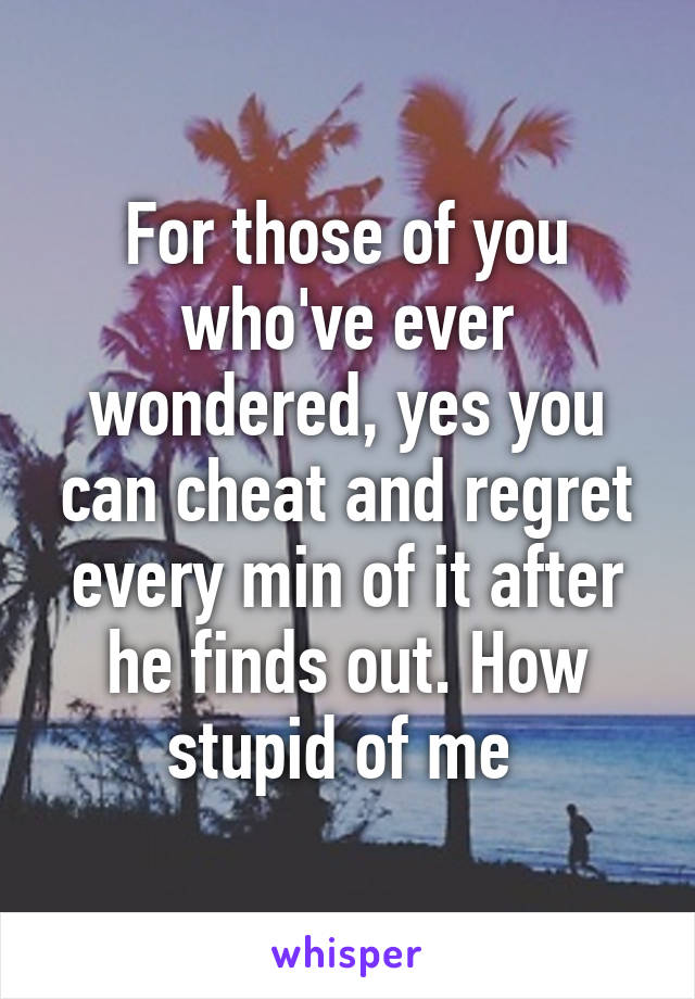 For those of you who've ever wondered, yes you can cheat and regret every min of it after he finds out. How stupid of me 