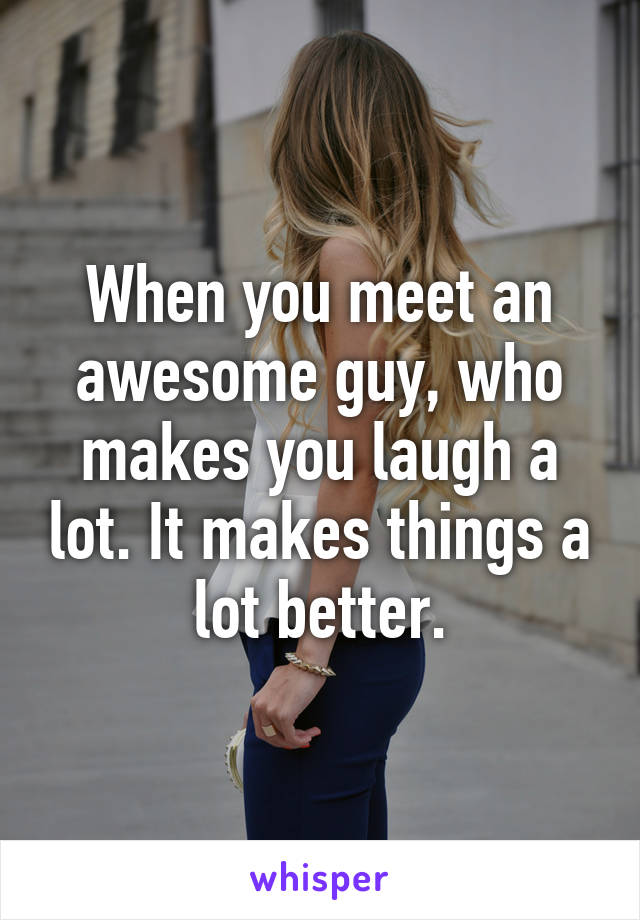 When you meet an awesome guy, who makes you laugh a lot. It makes things a lot better.