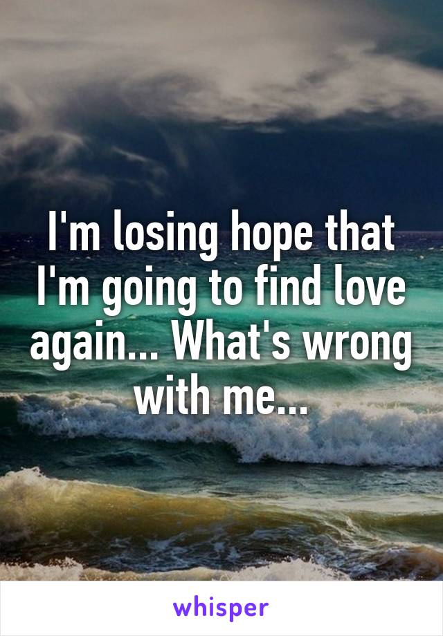 I'm losing hope that I'm going to find love again... What's wrong with me...