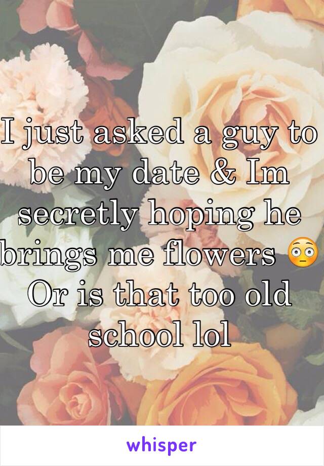 I just asked a guy to be my date & Im secretly hoping he brings me flowers 😳 Or is that too old school lol 