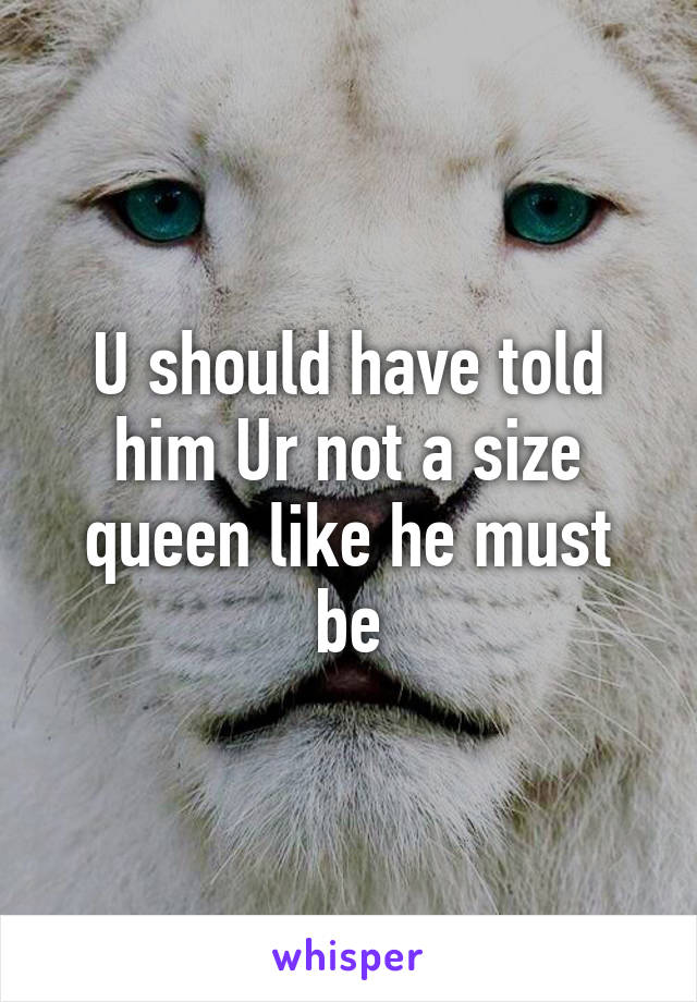 U should have told him Ur not a size queen like he must be