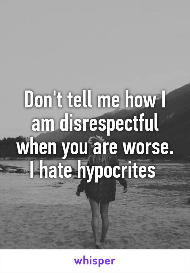 Don't tell me how I am disrespectful when you are worse. I hate hypocrites 