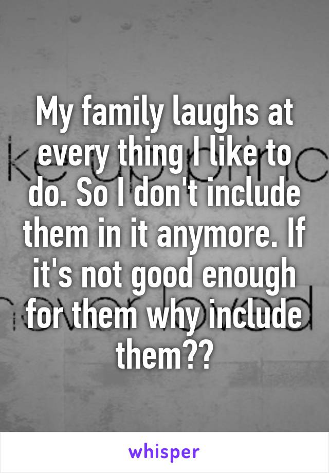 My family laughs at every thing I like to do. So I don't include them in it anymore. If it's not good enough for them why include them??