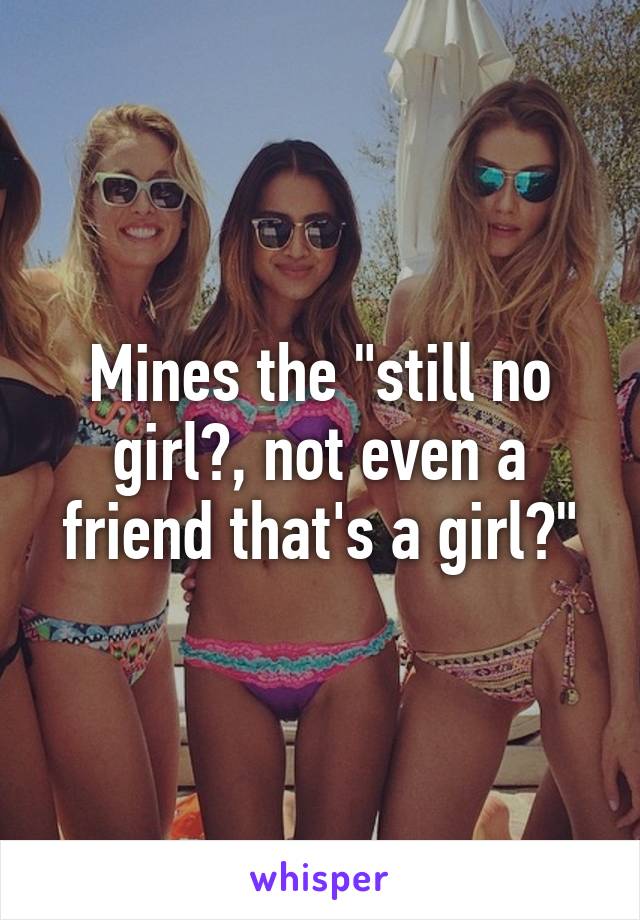 Mines the "still no girl?, not even a friend that's a girl?"