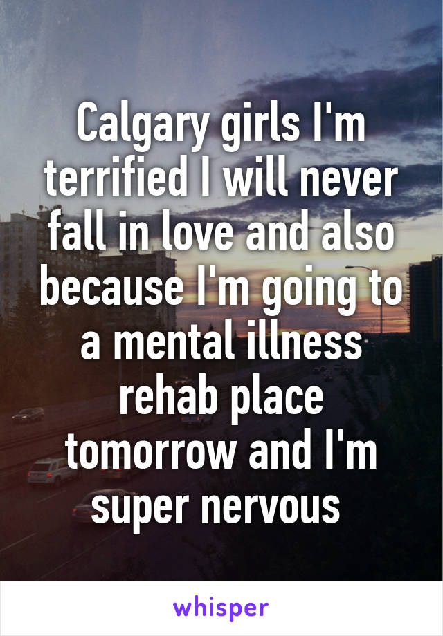 Calgary girls I'm terrified I will never fall in love and also because I'm going to a mental illness rehab place tomorrow and I'm super nervous 