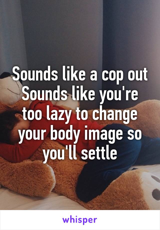 Sounds like a cop out
Sounds like you're too lazy to change your body image so you'll settle