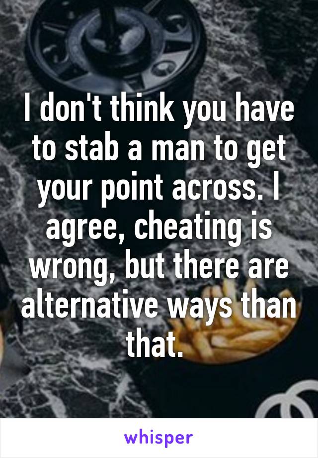 I don't think you have to stab a man to get your point across. I agree, cheating is wrong, but there are alternative ways than that. 