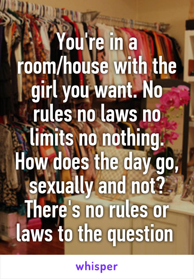 You're in a room/house with the girl you want. No rules no laws no limits no nothing. How does the day go, sexually and not? There's no rules or laws to the question 