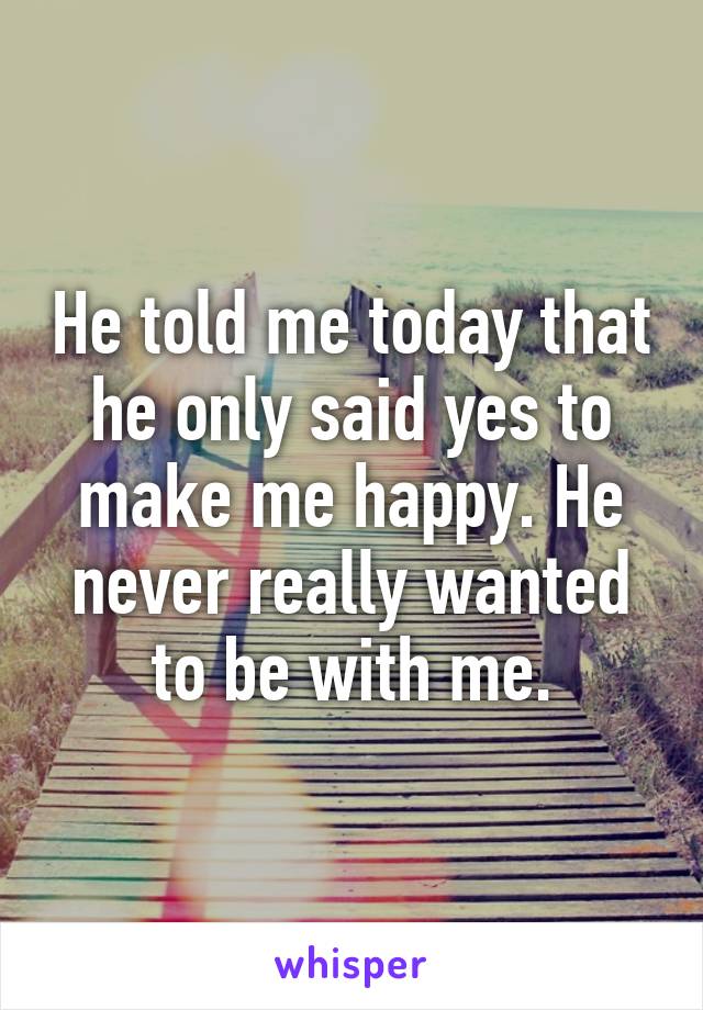 He told me today that he only said yes to make me happy. He never really wanted to be with me.